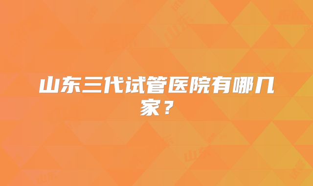 山东三代试管医院有哪几家？