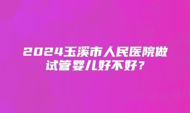 2024玉溪市人民医院做试管婴儿好不好？