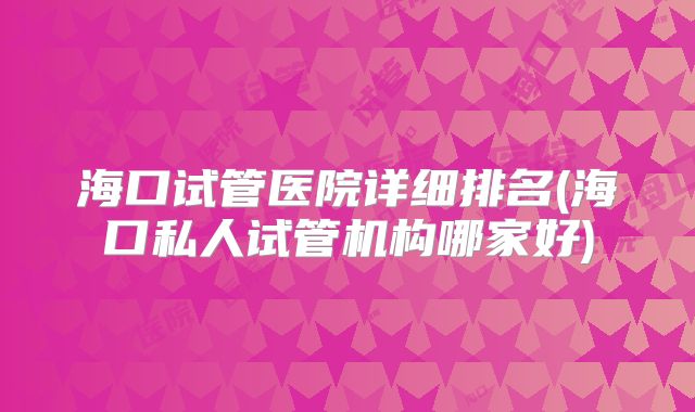 海口试管医院详细排名(海口私人试管机构哪家好)