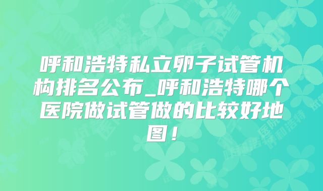 呼和浩特私立卵子试管机构排名公布_呼和浩特哪个医院做试管做的比较好地图!