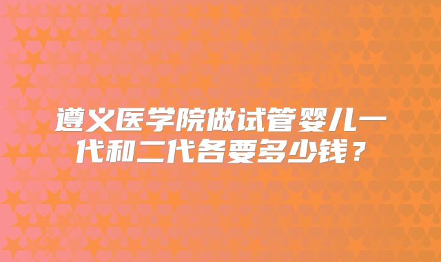 遵义医学院做试管婴儿一代和二代各要多少钱？