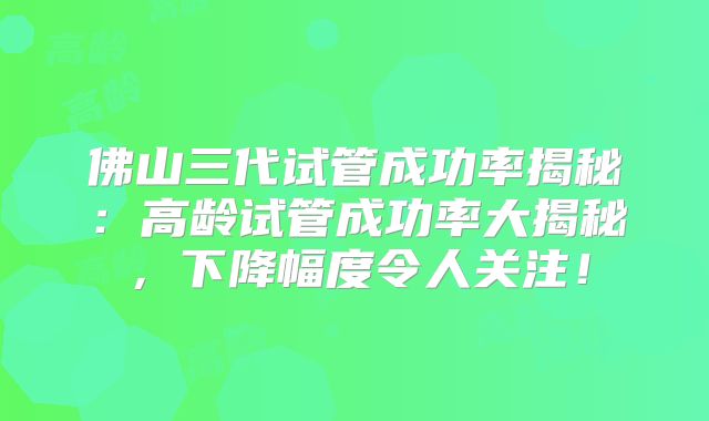 佛山三代试管成功率揭秘：高龄试管成功率大揭秘，下降幅度令人关注！