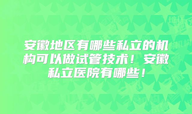 安徽地区有哪些私立的机构可以做试管技术！安徽私立医院有哪些！