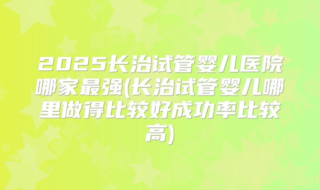 2025长治试管婴儿医院哪家最强(长治试管婴儿哪里做得比较好成功率比较高)