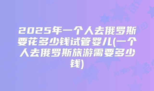 2025年一个人去俄罗斯要花多少钱试管婴儿(一个人去俄罗斯旅游需要多少钱)