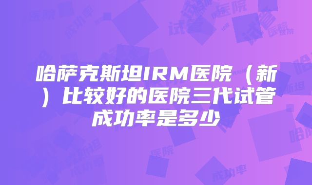 哈萨克斯坦IRM医院(新)比较好的医院三代试管成功率是多少