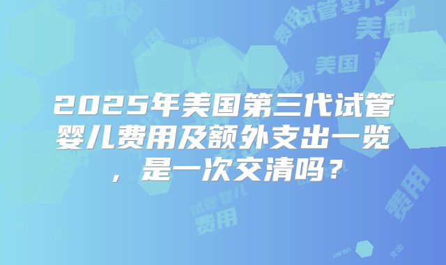 2025年美国第三代试管婴儿费用及额外支出一览,是一次交清吗?