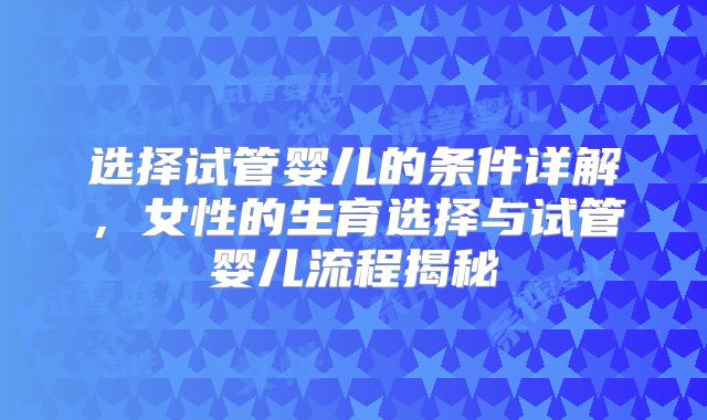 选择试管婴儿的条件详解,女性的生育选择与试管婴儿流程揭秘