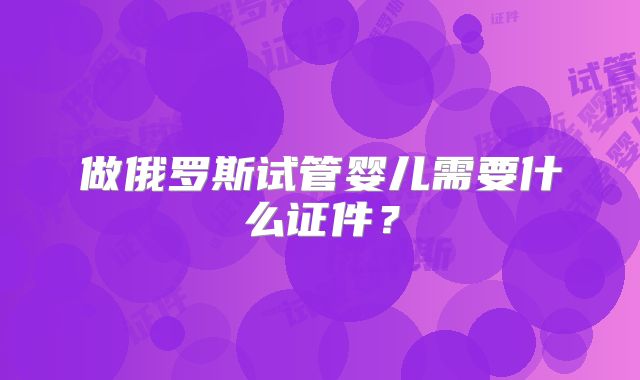 做俄罗斯试管婴儿需要什么证件？