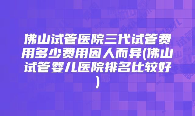 佛山试管医院三代试管费用多少费用因人而异(佛山试管婴儿医院排名比较好)