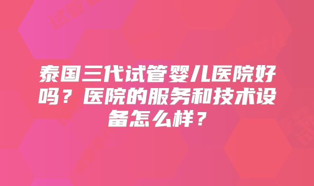 泰国三代试管婴儿医院好吗？医院的服务和技术设备怎么样？
