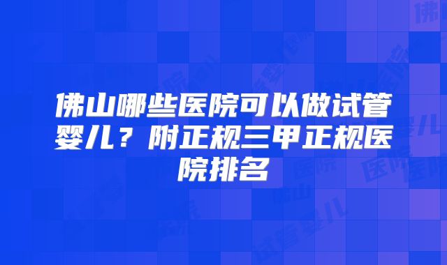 佛山哪些医院可以做试管婴儿？附正规三甲正规医院排名