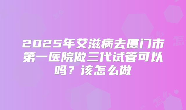 2025年艾滋病去厦门市第一医院做三代试管可以吗？该怎么做
