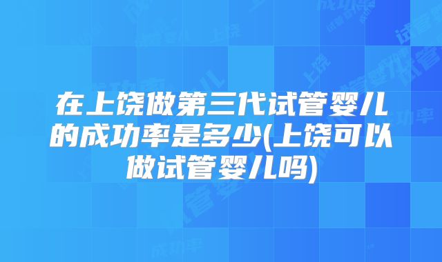 在上饶做第三代试管婴儿的成功率是多少(上饶可以做试管婴儿吗)