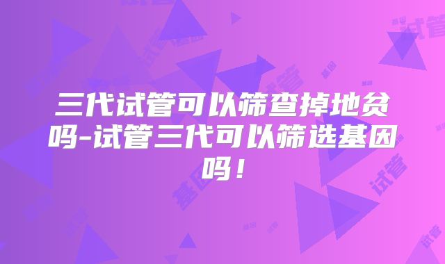 三代试管可以筛查掉地贫吗-试管三代可以筛选基因吗!