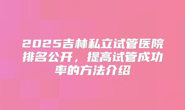 2025吉林私立试管医院排名公开，提高试管成功率的方法介绍