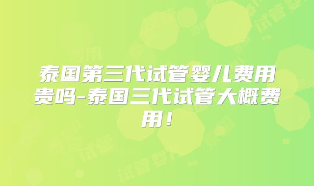 泰国第三代试管婴儿费用贵吗-泰国三代试管大概费用!