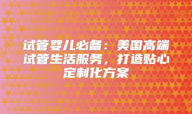 试管婴儿必备:美国高端试管生活服务,打造贴心定制化方案