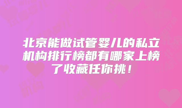 北京能做试管婴儿的私立机构排行榜都有哪家上榜了收藏任你挑！