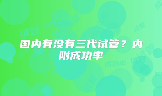 国内有没有三代试管?内附成功率