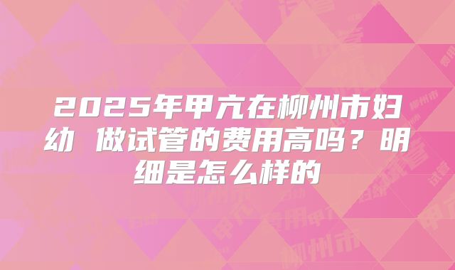 2025年甲亢在柳州市妇幼 做试管的费用高吗？明细是怎么样的