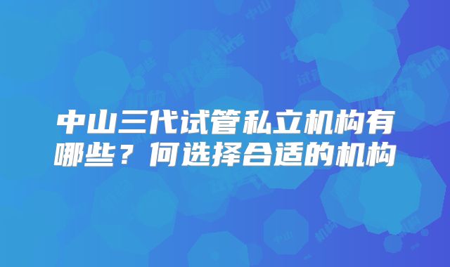 中山三代试管私立机构有哪些？何选择合适的机构