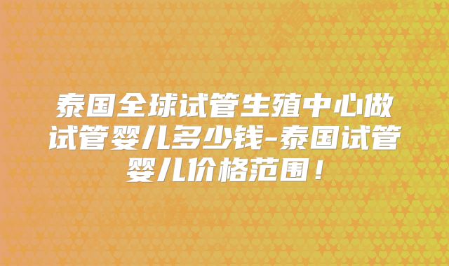 泰国全球试管生殖中心做试管婴儿多少钱-泰国试管婴儿价格范围！