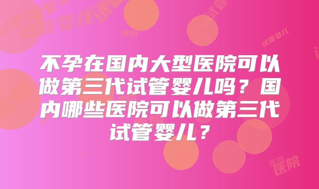 不孕在国内大型医院可以做第三代试管婴儿吗？国内哪些医院可以做第三代试管婴儿？