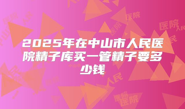 2025年在中山市人民医院精子库买一管精子要多少钱