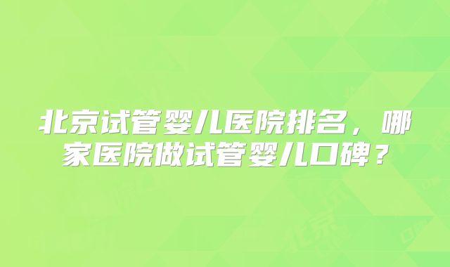 北京试管婴儿医院排名，哪家医院做试管婴儿口碑？