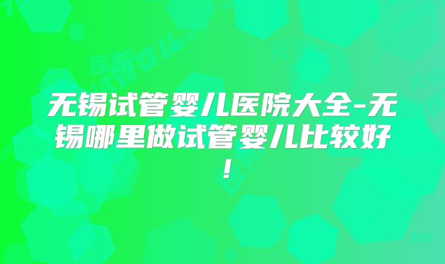 无锡试管婴儿医院大全-无锡哪里做试管婴儿比较好!