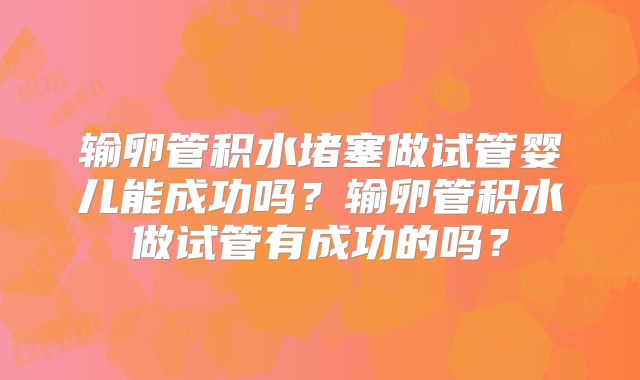 输卵管积水堵塞做试管婴儿能成功吗？输卵管积水做试管有成功的吗？