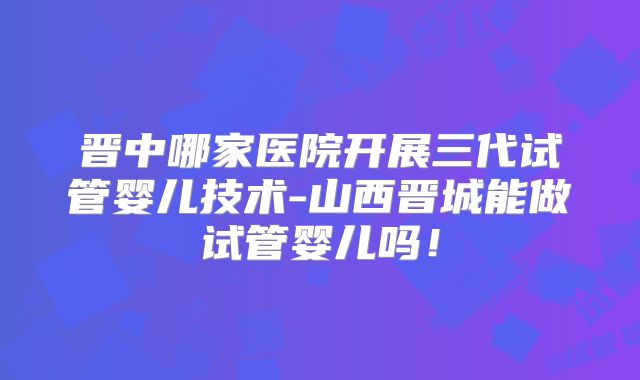 晋中哪家医院开展三代试管婴儿技术-山西晋城能做试管婴儿吗!
