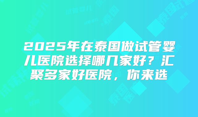 2025年在泰国做试管婴儿医院选择哪几家好?汇聚多家好医院,你来选