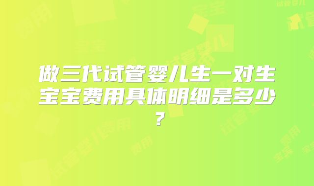 做三代试管婴儿生一对生宝宝费用具体明细是多少？