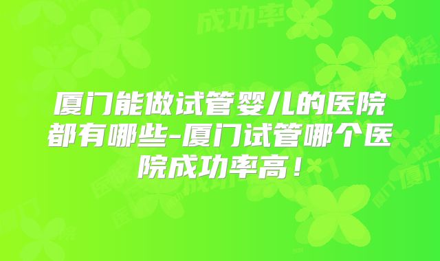 厦门能做试管婴儿的医院都有哪些-厦门试管哪个医院成功率高!