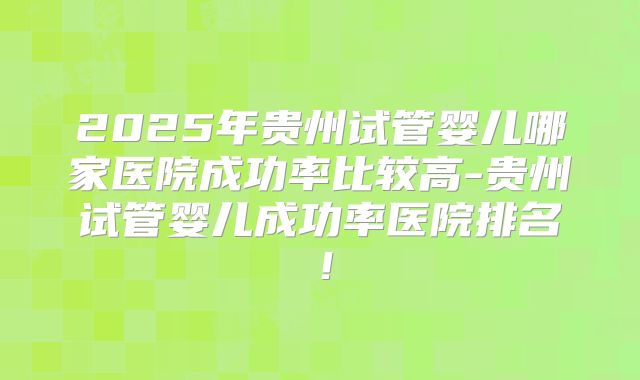 2025年贵州试管婴儿哪家医院成功率比较高-贵州试管婴儿成功率医院排名！