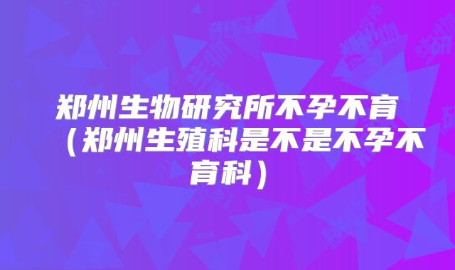 郑州生物研究所不孕不育(郑州生殖科是不是不孕不育科)