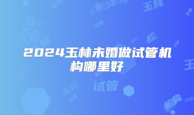2024玉林未婚做试管机构哪里好