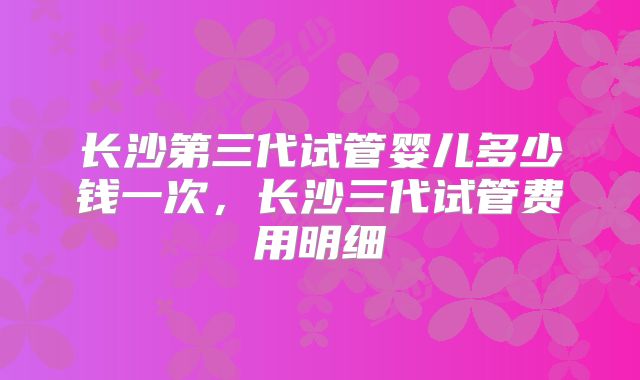长沙第三代试管婴儿多少钱一次，长沙三代试管费用明细