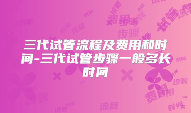 三代试管流程及费用和时间-三代试管步骤一般多长时间