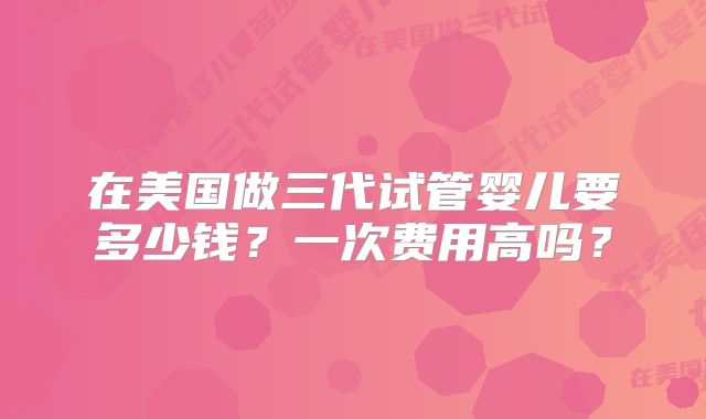 在美国做三代试管婴儿要多少钱?一次费用高吗?