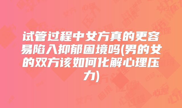 试管过程中女方真的更容易陷入抑郁困境吗(男的女的双方该如何化解心理压力)