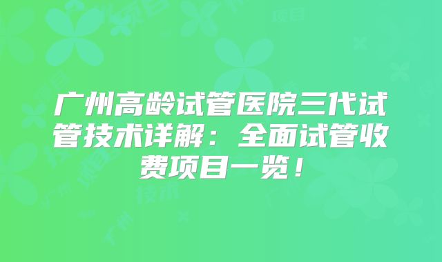 广州高龄试管医院三代试管技术详解：全面试管收费项目一览！
