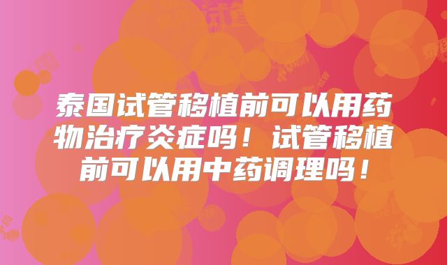 泰国试管移植前可以用药物治疗炎症吗！试管移植前可以用中药调理吗！