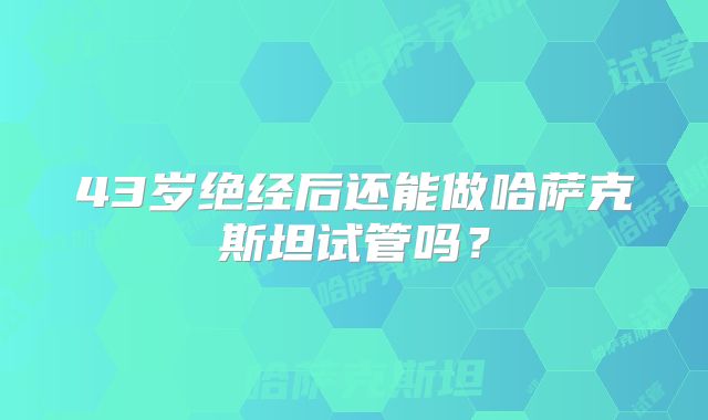 43岁绝经后还能做哈萨克斯坦试管吗？