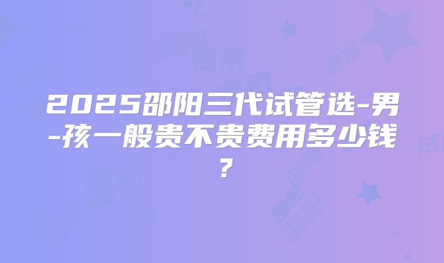 2025邵阳三代试管选-男-孩一般贵不贵费用多少钱？