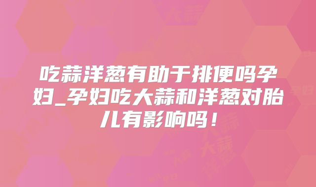 吃蒜洋葱有助于排便吗孕妇_孕妇吃大蒜和洋葱对胎儿有影响吗！