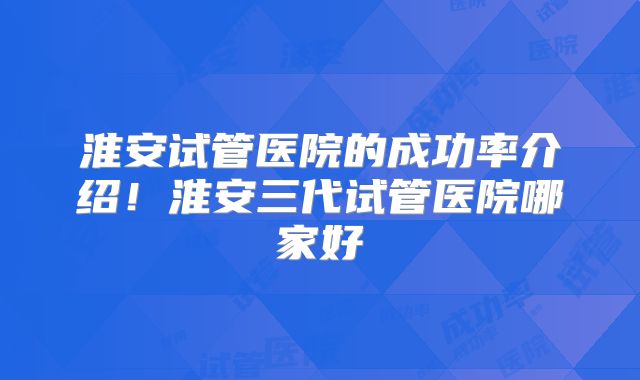 淮安试管医院的成功率介绍！淮安三代试管医院哪家好