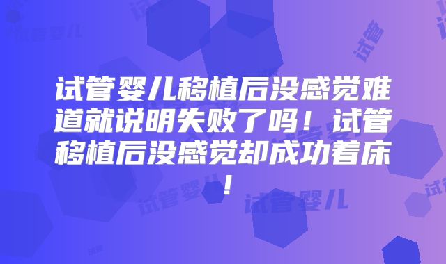 试管婴儿移植后没感觉难道就说明失败了吗！试管移植后没感觉却成功着床！